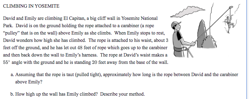 CLIMBING IN YOSEMITE
David and Emily are climbing El Capitan, a big cliff wall in Yosemite National
Park. David is on the ground holding the rope attached to a carabiner (a rope
"pulley" that is on the wall) above Emily as she climbs. When Emily stops to rest,
David wonders how high she has climbed. The rope is attached to his waist, about 3
feet off the ground, and he has let out 48 feet of rope which goes up to the carabiner
and then back down the wall to Emily's harness. The rope at David's waist makes a
55° angle with the ground and he is standing 20 feet away from the base of the wall.
a. Assuming that the rope is taut (pulled tight), approximately how long is the rope between David and the carabiner
above Emily?
b. How high up the wall has Emily climbed? Describe your method.
