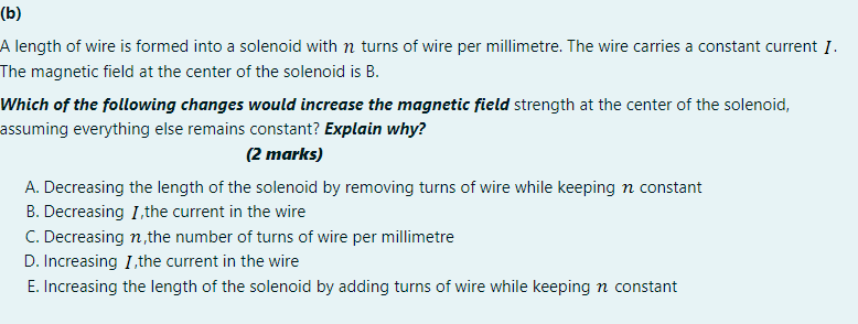 (b)
A length of wire is formed into a solenoid with n turns of wire per millimetre. The wire carries a constant current I.
The magnetic field at the center of the solenoid is B.
Which of the following changes would increase the magnetic field strength at the center of the solenoid,
assuming everything else remains constant? Explain why?
(2 marks)
A. Decreasing the length of the solenoid by removing turns of wire while keeping n constant
B. Decreasing I,the current in the wire
C. Decreasing n,the number of turns of wire per millimetre
D. Increasing I, the current in the wire
E. Increasing the length of the solenoid by adding turns of wire while keeping n constant