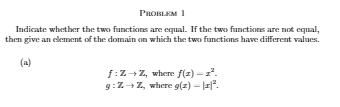 PROBLEM 1
Indicate whether the two functions are equal. If the two functions are not equal,
then give an element of the domain on which the two functions have different values.
(a)
f:Z+ Z, wherre f(z) -.
9:Z+ Z, where g(z) - ||".
