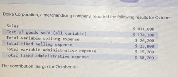 Bolka Corporation, a merchandising company, reported the following results for October:
Sales
Cost of goods sold (all variable)
Total variable selling expense
Total fixed selling expense
Total variable administrative expense
Total fixed administrative expense
The contribution margin for October is:
$ 411,000
$ 174,300
$ 26,200
$ 23,800
$ 15,700
$ 38,700