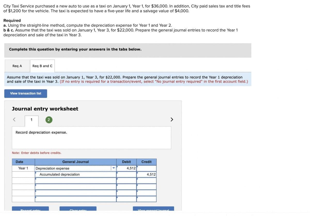City Taxi Service purchased a new auto to use as a taxi on January 1, Year 1, for $36,000. In addition, City paid sales tax and title fees
of $1,200 for the vehicle. The taxi is expected to have a five-year life and a salvage value of $4,000.
Required
a. Using the straight-line method, compute the depreciation expense for Year 1 and Year 2.
b & c. Assume that the taxi was sold on January 1, Year 3, for $22,000. Prepare the general journal entries to record the Year 1
depreciation and sale of the taxi in Year 3.
Complete this question by entering your answers in the tabs below.
Req A
Assume that the taxi was sold on January 1, Year 3, for $22,000. Prepare the general journal entries to record the Year 1 depreciation
and sale of the taxi in Year 3. (If no entry is required for a transaction/event, select "No journal entry required" in the first account field.)
View transaction list
Req B and C
Journal entry worksheet
<
Date
1
Record depreciation expense.
Year 1
Note: Enter debits before credits.
2
General Journal
Depreciation expense
Record entre
www...............
Accumulated depreciation
Clear entr
Debit
4,512
Credit
4,512
View general Journal
>