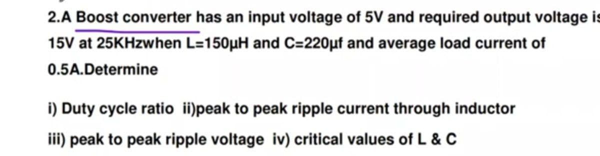 2.A Boost converter has an input voltage of 5V and required output voltage is
15V at 25KHzwhen L=150µH and C=220µf and average load current of
0.5A.Determine
i) Duty cycle ratio ii)peak to peak ripple current through inductor
iii) peak to peak ripple voltage iv) critical values of L & C