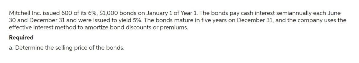 Mitchell Inc. issued 600 of its 6%, $1,000 bonds on January 1 of Year 1. The bonds pay cash interest semiannually each June
30 and December 31 and were issued to yield 5%. The bonds mature in five years on December 31, and the company uses the
effective interest method to amortize bond discounts or premiums.
Required
a. Determine the selling price of the bonds.