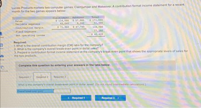 ook
int
Print
0
erences
Lucido Products markets two computer games: Claimjumper and Makeover. A contribution format income statement for a recent
month for the two games appears below:
Sales
Variable expensen
Contribution margin
Fixed expenses
Net operating income
Claimjumper
$ 114,000
42,040
Makeover
$ 57,000
9,260
$ 71,960 $ 47,740
Total
$ 171,000
51,300
119,700
77,280
$ 42,420
Required:
1. What is the overall contribution margin (CM) ratio for the company?
2. What is the company's overall break-even point in dollar sales?
3. Prepare a contribution format income statement at the company's break-even point that shows the appropriate levels of sales for
the two products.
Complete this question by entering your answers in the tabs below.
Required 1 Required 2 Required 31
What is the company's overall break-even point in dollar sales? (Do not round intermediate calculations.)
Overall break-even point
<Required 1
Required 3 >