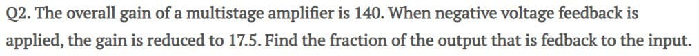 Q2. The overall gain of a multistage amplifier is 140. When negative voltage feedback is
applied, the gain is reduced to 17.5. Find the fraction of the output that is fedback to the input.