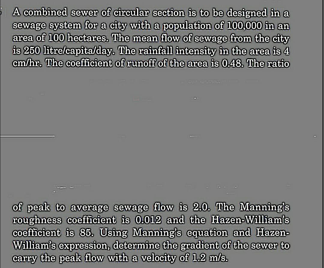 A combined sewer of circular section is to be designed in a
sewage system for a city with a population of 100,000 in an
area of 100 hectares. The mean flow of sewage from the city
is 250 litre/capita/day. The rainfall intensity in the area is 4
cm/hr. The coefficient of runoff of the area is 0.48. The ratio
of peak to average sewage flow is 2.0. The Manning's
roughness coefficient is 0.012 and the Hazen-William's
coefficient is 85. Using Manning's equation and Hazen-
William's expression, determine the gradient of the sewer to
carry the peak flow with a velocity of 1.2 m/s.