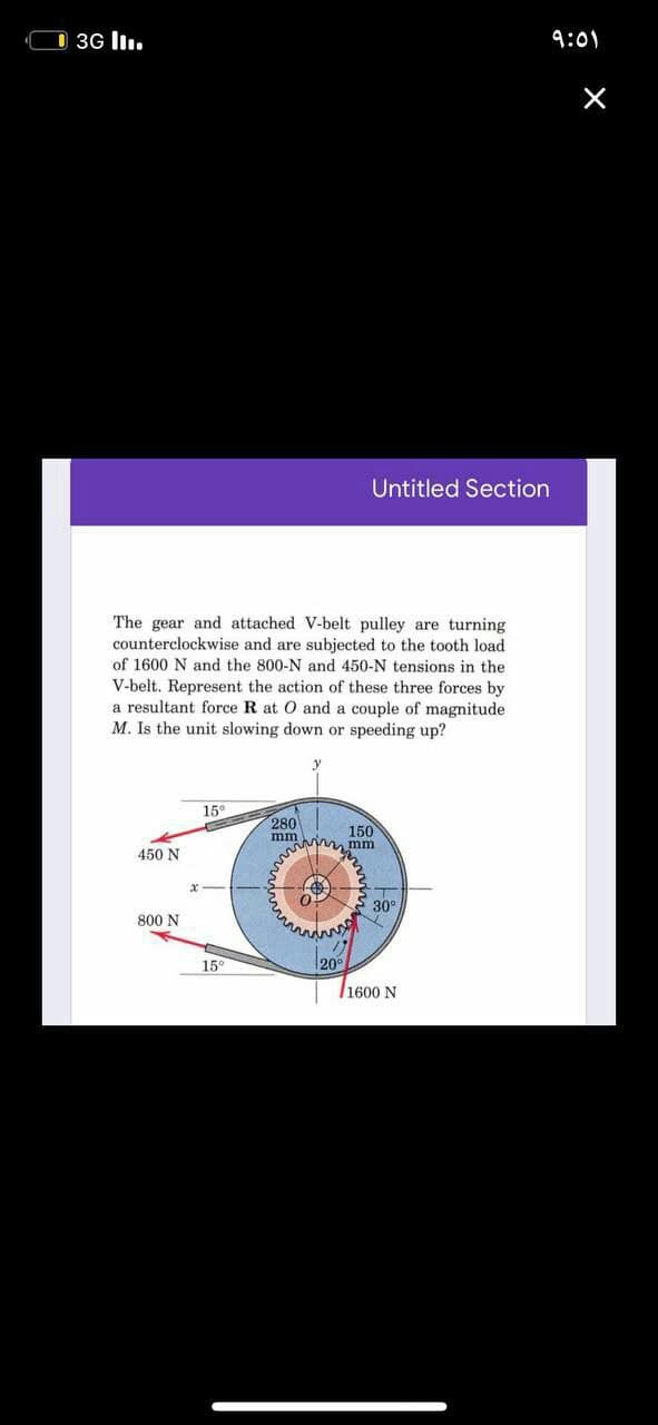 D 3G l.
9:01
Untitled Section
The gear and attached V-belt pulley are turning
counterclockwise and are subjected to the tooth load
of 1600 N and the 800-N and 450-N tensions in the
V-belt. Represent the action of these three forces by
a resultant force R at O and a couple of magnitude
M. Is the unit slowing down or speeding up?
15°
280
150
mm
Mm mm
450 N
30°
800 N
15°
20°
/1600 N
