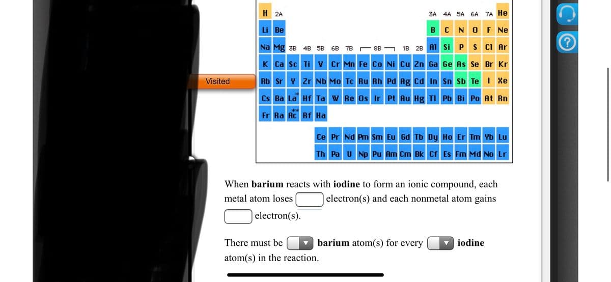 H 2A
3A 4A 5A 6A 7A He
Li Be
B
N OF Ne
Na Mg 3B 4B 5B
C 8B G 1B 2B A1 Si
P
S CI Ar
6B 7B
K Ca Sc Ti V Cr Mn Fe Co Ni Cu Zn Ga Ge As Se Br Kr
Visited
Rb Sr Y Zr Nb Mo Tc Ru Rh Pd Ag Cd In Sn Sb Te | Xe
Cs Ba La Hf Ta w Re Os Ir Pt Au Hg TI Pb Bi Po At Rn
**
Fr Ra Ac Rf Ha
Ce Pr Nd Pm Sm Eu Gd Tb Dy Ho Er Tm Yb Lu
Th Pa U Np Pu Am Cm Bk Cf Es Fm Md No Lr
When barium reacts with iodine to form an ionic compound, each
metal atom loses
| electron(s) and each nonmetal atom gains
| electron(s).
There must be
barium atom(s) for every
v iodine
atom(s) in the reaction.
手
