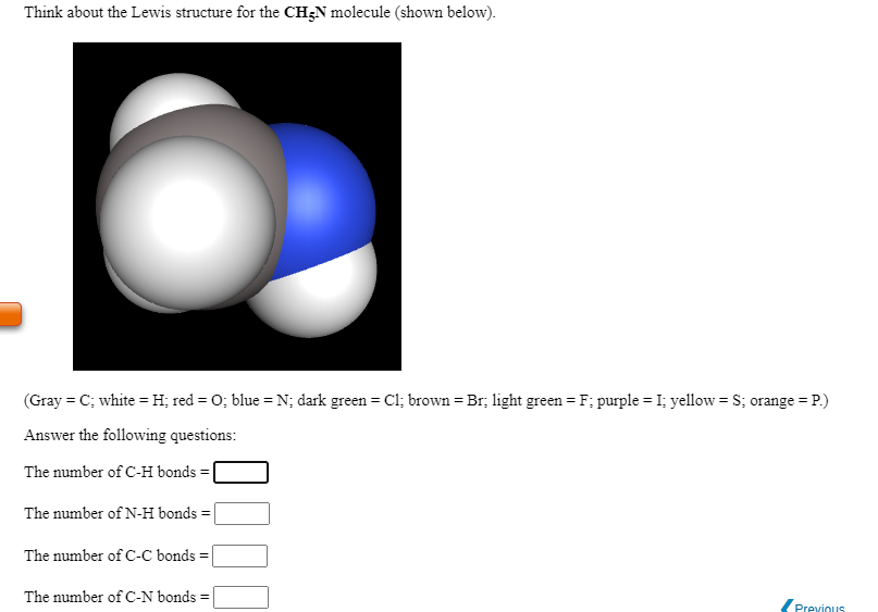 Think about the Lewis structure for the CH;N molecule (shown below).
(Gray = C; white =H; red = 0; blue = N; dark green = Cl; brown = Br; light green = F; purple = I; yellow = S; orange = P.)
Answer the following questions:
The number of C-H bonds
The number of N-H bonds
The number of C-C bonds =
The number of C-N bonds =
Previous
