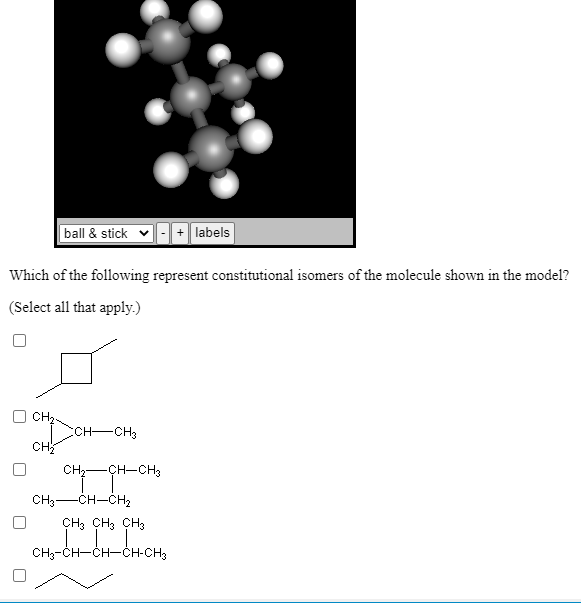 ball & stick v
-+ labels
Which of the following represent constitutional isomers of the molecule shown in the model?
(Select all that apply.)
CH,.
ECH-CH3
CH
CH-CH-CH3
CH3-CH-CH2
CH3 CH3 CH3
CH3-CH-ČH-ČH-CH3
