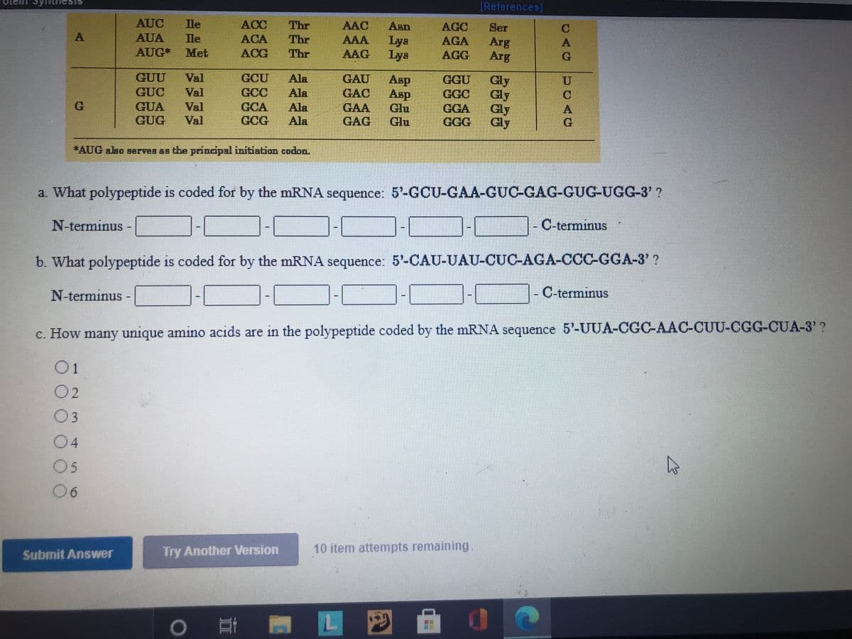 [References]
AUC
AUA
Ile
Ile
ACC Thr
Thr
ACA
ACG Thr
AAC
Aen
AGC
AGA
AGG
Ser
Arg
Arg
A.
AAA.
Lys
AUG*
Met
AAG Lys
G.
GUU
GUC
GUA
GUG
Val
Val
Val
Val
GCU
GCC
GCA
GCG
Ala
Ala
Ala
Ala
GAU
GAC
GAA
GAG
Asp
Asp
Glu
Glu
GGU
GGC
GGA
Gly
Gly
Gly
Gly
*AUG also aerves As the principal inittiation codon.
a What polypeptide is coded for by the mRNA sequence: 5'-GCU-GAA-GUC-GAG-GUG-UGG-3' ?
N-terminus
- C-terminus
b. What polypeptide is coded for by the mRNA sequence: 5'-CAU-UAU-CUC-AGA-CCC-GGA-3' ?
N-terminus-
|- C-terminus
c. How many unique amino acids are in the polypeptide coded by the mRNA sequence 5'-UUA-CGC-AAC-CUU-CGG-CUA-3' ?
O1
02
03
04
05
06
%3D
Try Another Version
10 item attempts remaining
Submit Answer
