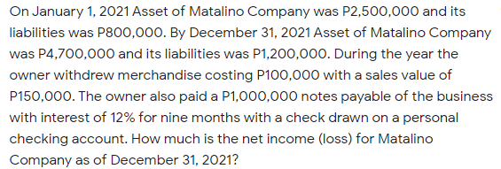 On January 1, 2021 Asset of Matalino Company was P2,500,000 and its
liabilities was P800,000. By December 31, 2021 Asset of Matalino Company
was P4,700,000 and its liabilities was P1,200,000. During the year the
owner withdrew merchandise costing P100,000 with a sales value of
P150,000. The owner also paid a P1,000,000 notes payable of the business
with interest of 12% for nine months with a check drawn on a personal
checking account. How much is the net income (loss) for Matalino
Company as of December 31, 2021?
