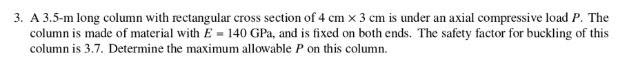 3. A 3.5-m long column with rectangular cross section of 4 cm x 3 cm is under an axial compressive load P. The
column is made of material with E = 140 GPa, and is fixed on both ends. The safety factor for buckling of this
column is 3.7. Determine the maximum allowable P on this column.