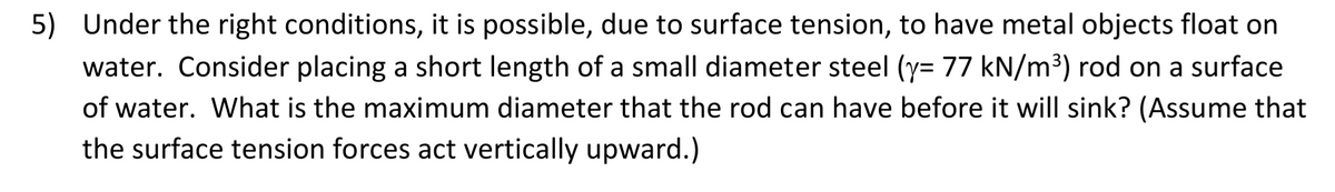 5)
Under the right conditions, it is possible, due to surface tension, to have metal objects float on
water. Consider placing a short length of a small diameter steel (y= 77 kN/m³) rod on a surface
of water. What is the maximum diameter that the rod can have before it will sink? (Assume that
the surface tension forces act vertically upward.)
