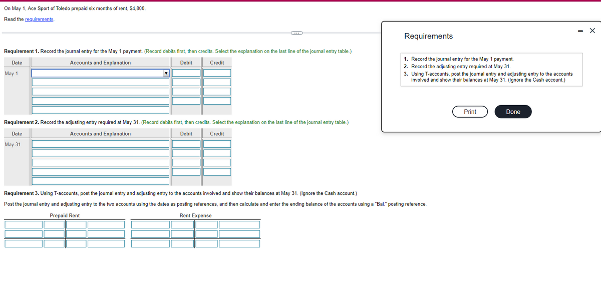 On May 1, Ace Sport of Toledo prepaid six months of rent, $4,800.
Read the requirements.
Requirement 1. Record the journal entry for the May 1 payment. (Record debits first, then credits. Select the explanation on the last line of the journal entry table.)
Date
Accounts and Explanation
Credit
Debit
May 1
Requirement 2. Record the adjusting entry required at May 31. (Record debits first, then credits. Select the explanation on the last line of the journal entry table.)
Date
Accounts and Explanation
Debit
Credit
May 31
Requirements
1. Record the journal entry for the May 1 payment.
2. Record the adjusting entry required at May 31.
3. Using T-accounts, post the journal entry and adjusting entry to the accounts
involved and show their balances at May 31. (Ignore the Cash account.)
Requirement 3. Using T-accounts, post the journal entry and adjusting entry to the accounts involved and show their balances at May 31. (Ignore the Cash account.)
Post the journal entry and adjusting entry to the two accounts using the dates as posting references, and then calculate and enter the ending balance of the accounts using a "Bal." posting reference.
Prepaid Rent
Rent Expense
Print
Done
- X