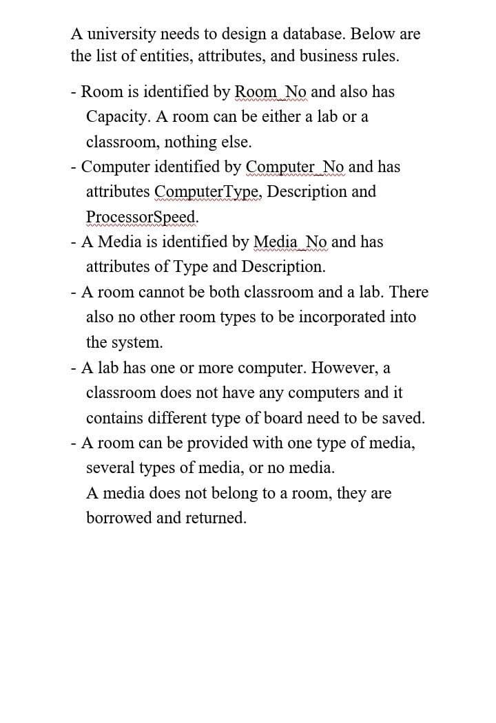 A university needs to design a database. Below are
the list of entities, attributes, and business rules.
- Room is identified by Room No and also has
Capacity. A room can be either a lab or a
classroom, nothing else.
- Computer identified by Computer No and has
attributes ComputerType, Description and
ProcessorSpeed.
- A Media is identified by Media No and has
attributes of Type and Description.
- A room cannot be both classroom and a lab. There
also no other room types to be incorporated into
the system.
- A lab has one or more computer. However, a
classroom does not have any computers and it
contains different type of board need to be saved.
- A room can be provided with one type of media,
several types of media, or no media.
A media does not belong to a room, they are
borrowed and returned.