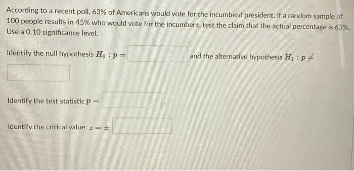 According to a recent poll, 63% of Americans would vote for the incumbent president. If a random sample of
100 people results in 45% who would vote for the incumbent, test the claim that the actual percentage is 63%.
Use a 0.10 significance level.
Identify the null hypothesis Ho :p=
and the alternative hypothesis H1 :p#
Identify the test statistic p =
Identify the critical value: z =±
%3D
