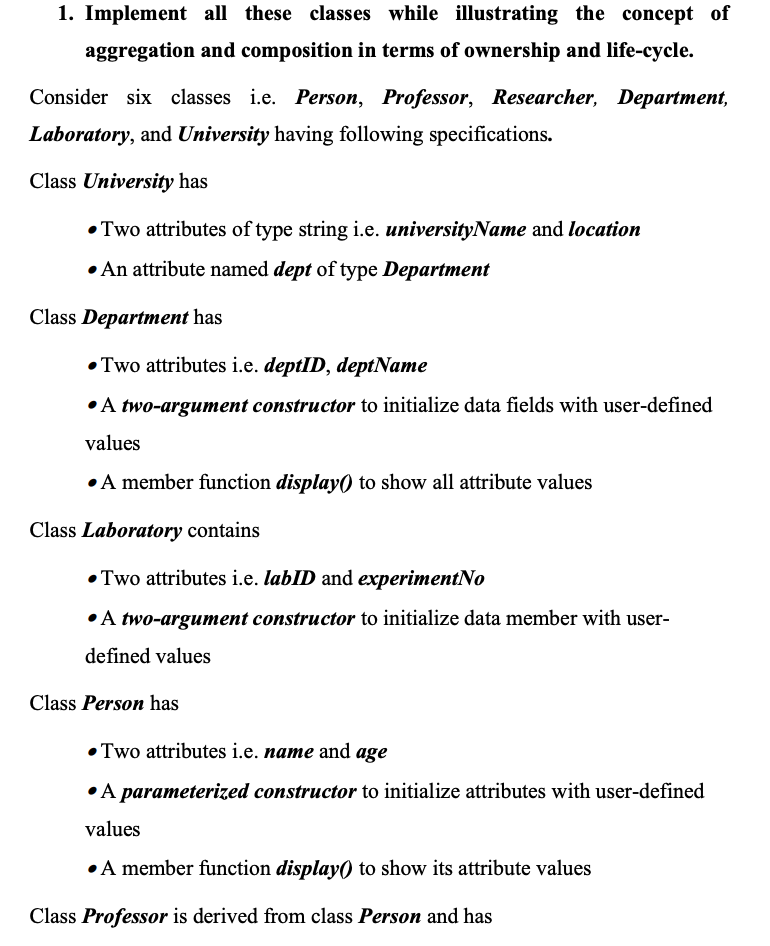 1. Implement all these classes while illustrating the concept of
aggregation and composition in terms of ownership and life-cycle.
Consider six classes i.e. Person, Professor, Researcher, Department,
Laboratory, and University having following specifications.
Class University has
• Two attributes of type string i.e. universityName and location
• An attribute named dept of type Department
Class Department has
•Two attributes i.e. deptID, deptName
•A two-argument constructor to initialize data fields with user-defined
values
• A member function display) to show all attribute values
Class Laboratory contains
• Two attributes i.e. labID and experimentNo
•A two-argument constructor to initialize data member with user-
defined values
Class Person has
•Two attributes i.e. name and age
•A parameterized constructor to initialize attributes with user-defined
values
• A member function display) to show its attribute values
Class Professor is derived from class Person and has
