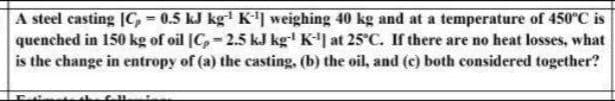 A steel casting |C, = 0.5 kJ kg K) weighing 40 kg and at a temperature of 450°C is
quenched in 150 kg of oil [C, - 2.5 kJ kg' K'| at 25°C. If there are no heat losses, what
is the change in entropy of (a) the casting, (b) the oil, and (c) both considered together?
