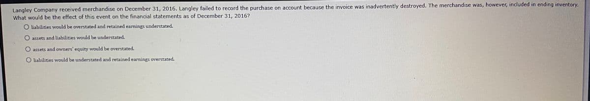 Langley Company received merchandise on December 31, 2016. Langley failed to record the purchase on account because the invoice was inadvertently destroyed. The merchandise was, however, included in ending inventory.
What would be the effect of this event on the financial statements as of December 31, 2016?
O liabilities would be overstated and retained earnings understated.
O assets and liabilities would be understated.
O assets and owners' equity would be overstated.
O liabilities would be understated and retained earnings overstated.
