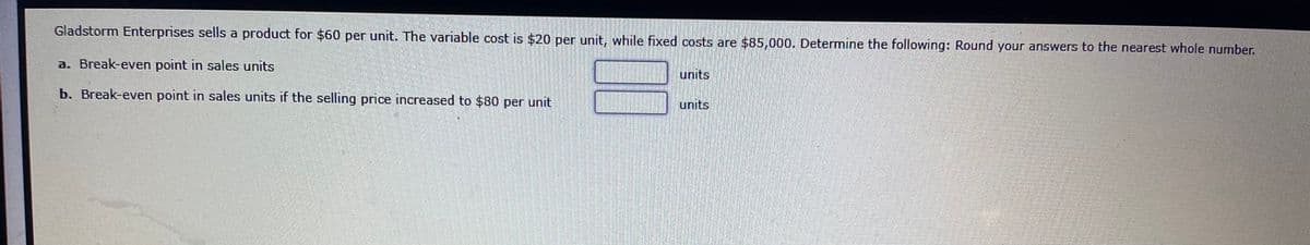 Gladstorm Enterprises sells a product for $60 per unit. The variable cost is $20 per unit, while fixed costs are $85,000. Determine the following: Round your answers to the nearest whole number.
a. Break-even point in sales units
units
b. Break-even point in sales units if the selling price increased to $80 per unit
units
