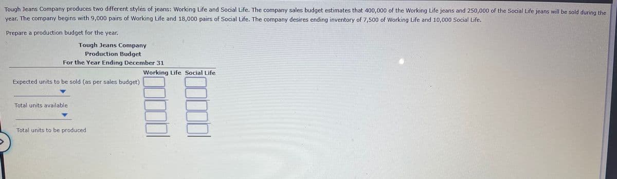 Tough Jeans Company produces two different styles of jeans: Working Life and Social Life. The company sales budget estimates that 400,000 of the Working Life jeans and 250,000 of the Social Life jeans will be sold during the
year. The company begins with 9,000 pairs of Working Life and 18,000 pairs of Social Life. The company desires ending inventory of 7,500 of Working Life and 10,000 Social Life.
Prepare a production budget for the year.
Tough Jeans Company
Production Budget
For the Year Ending December 31
Working Life Social Life
Expected units to be sold (as per sales budget)
Total units available
Total units to be produced
