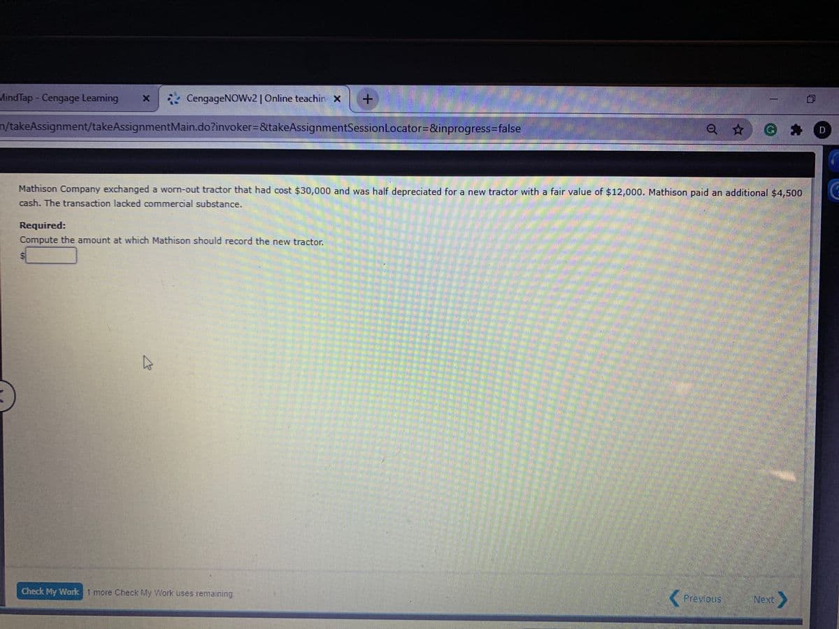 MindTap- Cengage Leaming
CengageNOWv2| Online teachin x
n/takeAssignment/takeAssignmentMain.do?invoker=&takeAssignmentSessionLocator=&inprogress3false
Q * G * O
Mathison Company exchanged a worn-out tractor that had cost $30,000 and was half depreciated for a new tractor with a fair value of $12,000. Mathison paid an additional $4,500
cash. The transaction lacked commercial substance.
Required:
Compute the amount at which Mathison should record the new tractor.
Check My Work 1 more Check My Work uses remaining
Previous
Next
%24
