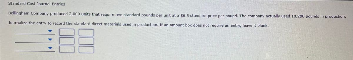 Standard Cost Journal Entries
Bellingham Company produced 2,000 units that require five standard pounds per unit at a $6.5 standard price per pound. The company actually used 10,200 pounds in production.
Journalize the entry to record the standard direct materials used in production. If an amount box does not require an entry, leave it blank.
