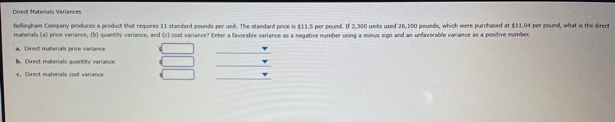 Direct Materials Variances
Bellingham Company produces a product that requires 11 standard pounds per unit. The standard price is $11.5 per pound. If 2,300 units used 26,100 pounds, which were purchased at $11.04 per pound, what is the direct
materials (a) price variance, (b) quantity variance, and (c) cost variance? Enter a favorable variance as a negative number using a minus sign and an unfavorable variance as a positive number.
a. Direct materials price variance
b. Direct materials quantity variance
C. Direct mnaterials cost variance
