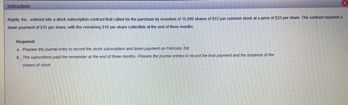 Instructions
Righty, Inc., entered into a stock subscription contract that called for the purchase by investors of 15,000 shares of $12 par common stock at a price of S33 per share. The contract required a
down payment of $15 per share, with the remaining $18 per share collectible at the end of three months.
Required:
a. Prepare the journal entry to record the stock subscription and down payment on February 3rd.
b. The subscribers paid the remainder at the end of three months. Prepare the journal entries to record the final payment and the issuance of the
shares of stock.
