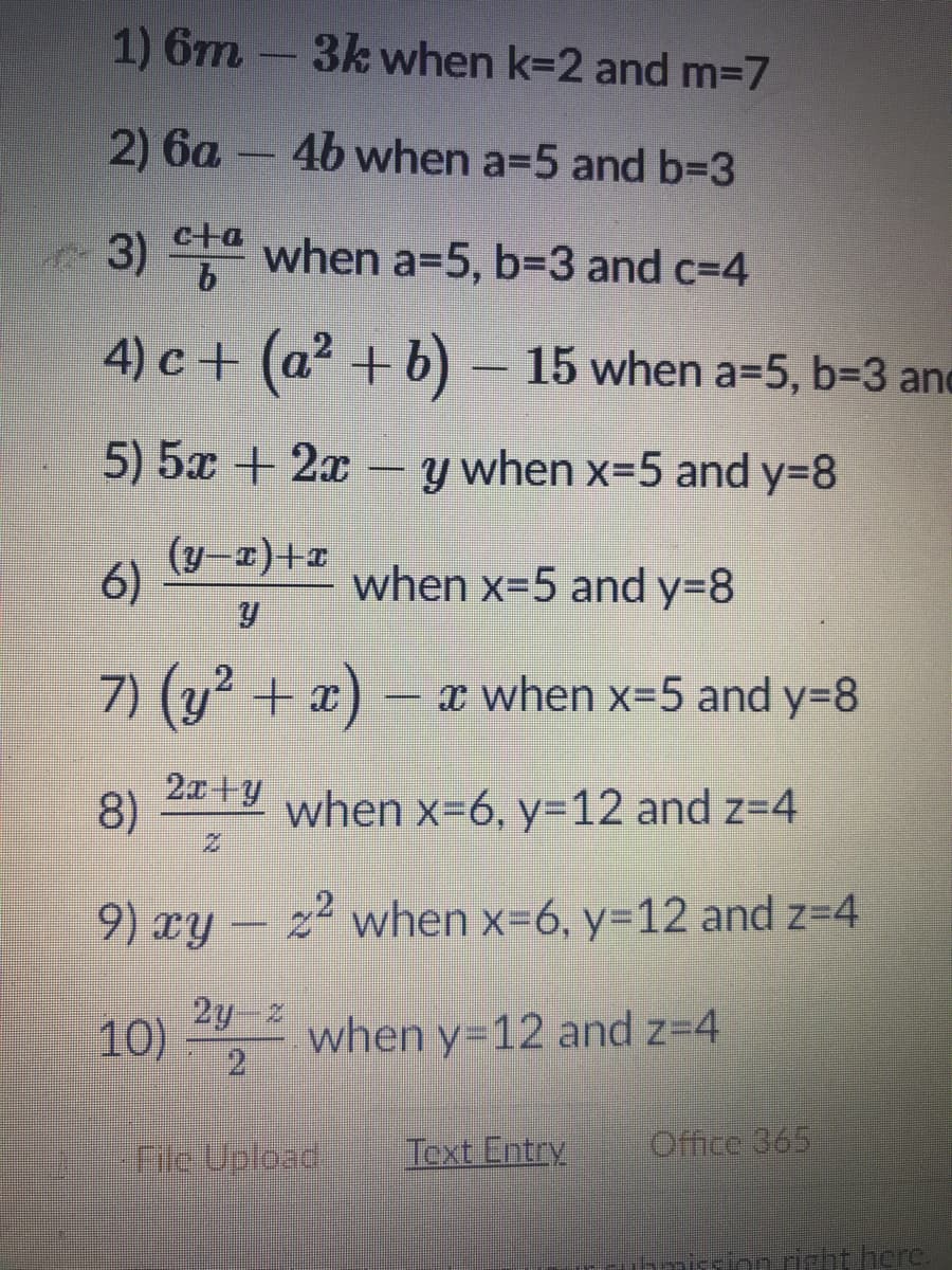 1) 6m -
3k when k=2 and m-7
2) 6a – 4b when a=5 and b=D3
c+a
3) ta when a=5, b=3 and c=4
4) c + (a2 +b) – 15 when a=5, b=3 and
5) 5x + 2x – y when x=5 and y=8
(y–x)+1
6)
when x=5 and y=8
7) (y² + x) –x when x-5 and y=8
2x+y
8)
when x=6, y=12 and z=4
9) xy – z² when x=6, y=12 and z=4
10)
2y z
2
when y=12 and z=4
File Upload
Text Entry
Office 365
ionnighthcre.
