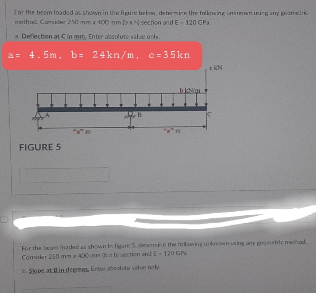 For the beam loaded as shown in the figure below, determine the following unknown using any geometric
method. Consider 250 mm x 400 mm (b x h) section and E = 120 GPa.
a. Deflection at C in mm. Enter absolute value only.
a = 4.5m, b=
24kn/m, c = 3 5kn
c kN
b kN/m
"a m
FIGURE 5
For the beam loaded as shown in figure 5, determine the following unknown using any geometric method.
Consider 250 mm x 400 mm (b x h) section and E-120 GPa.
b. Slope at B in degrees, Enter absolute value only.
