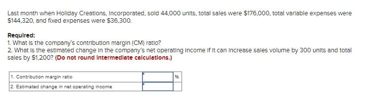 Last month when Holiday Creations, Incorporated, sold 44,000 units, total sales were $176,000, total variable expenses were
$144,320, and fixed expenses were $36,300.
Required:
1. What is the company's contribution margin (CM) ratio?
2. What is the estimated change in the company's net operating Income If It can increase sales volume by 300 units and total
sales by $1,200? (Do not round Intermediate calculations.)
1. Contribution margin ratio
2. Estimated change in net operating income
96