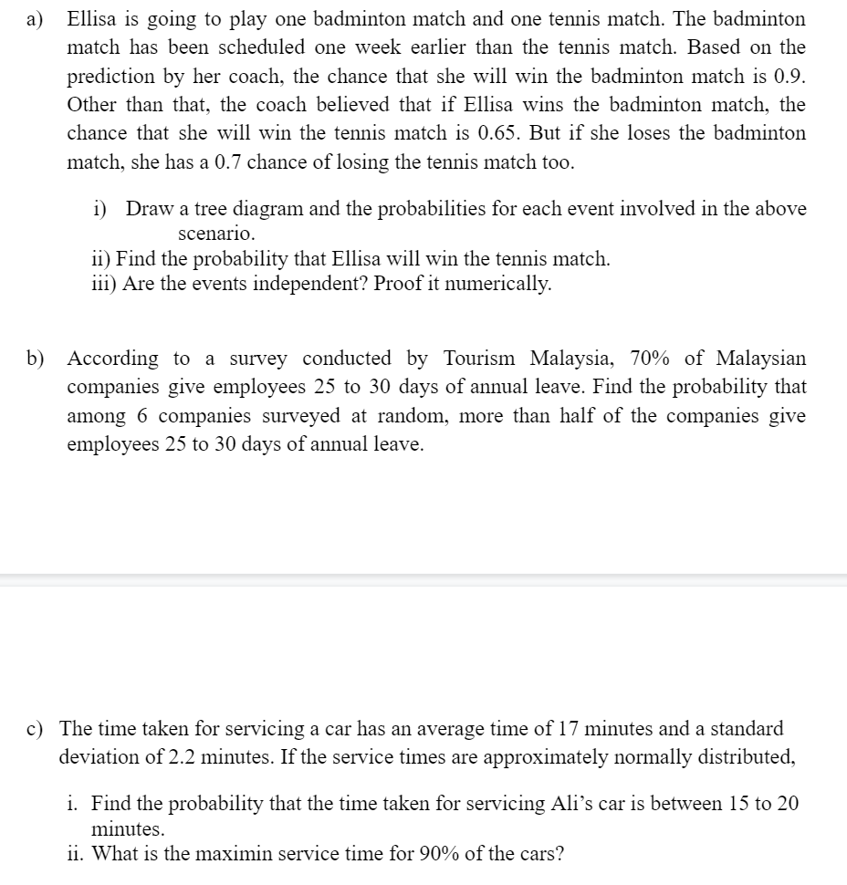 a)
Ellisa is going to play one badminton match and one tennis match. The badminton
match has been scheduled one week earlier than the tennis match. Based on the
prediction by her coach, the chance that she will win the badminton match is 0.9.
Other than that, the coach believed that if Ellisa wins the badminton match, the
chance that she will win the tennis match is 0.65. But if she loses the badminton
match, she has a 0.7 chance of losing the tennis match too.
i) Draw a tree diagram and the probabilities for each event involved in the above
scenario.
ii) Find the probability that Ellisa will win the tennis match.
iii) Are the events independent? Proof it numerically.
b) According to a survey conducted by Tourism Malaysia, 70% of Malaysian
companies give employees 25 to 30 days of annual leave. Find the probability that
among 6 companies surveyed at random, more than half of the companies give
employees 25 to 30 days of annual leave.
c) The time taken for servicing a car has an average time of 17 minutes and a standard
deviation of 2.2 minutes. If the service times are approximately normally distributed,
i. Find the probability that the time taken for servicing Ali's car is between 15 to 20
minutes.
ii. What is the maximin service time for 90% of the cars?
