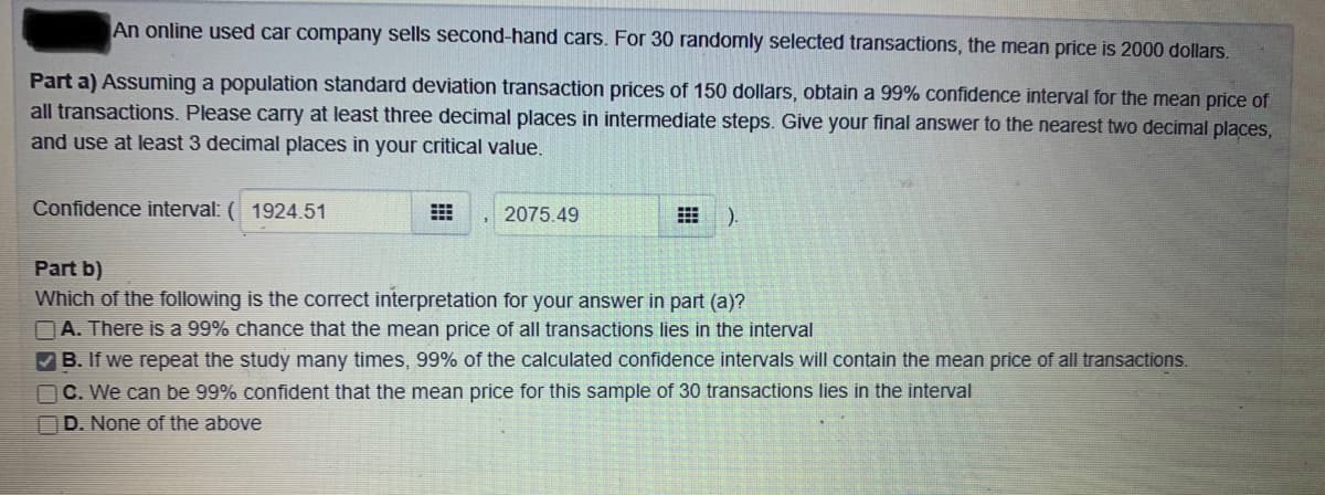 An online used car company sells second-hand cars. For 30 randomly selected transactions, the mean price is 2000 dollars.
Part a) Assuming a population standard deviation transaction prices of 150 dollars, obtain a 99% confidence interval for the mean price of
all transactions. Please carry at least three decimal places in intermediate steps. Give your final answer to the nearest two decimal places,
and use at least 3 decimal places in your critical value.
Confidence interval: (1924.51
2075.49
).
Part b)
Which of the following is the correct interpretation for your answer in part (a)?
A. There is a 99% chance that the mean price of all transactions lies in the interval
B. If we repeat the study many times, 99% of the calculated confidence intervals will contain the mean price of all transactions.
C. We can be 99% confident that the mean price for this sample of 30 transactions lies in the interval
D. None of the above