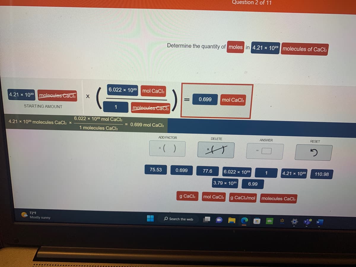 4.21 x 1023 molecules Cach
STARTING AMOUNT
4.21 x 1023 molecules CaCl2 x
72°F
Mostly sunny
X
6.022 x 1023 mol CaCl₂
6.022 x 1023 mol CaCl₂
1 molecules CaCl2
molecules CaCl₂
= 0.699 mol CaCl₂
Determine the quantity of moles in 4.21 x 1023 molecules of CaCl₂
ADD FACTOR
* ( )
75.53
0.699
g CaCl₂
O Search the web
0.699 mol CaCl₂
DELETE
f
Question 2 of 11
77.6
6.022 x 1023
3.79 x 1021
mol CaCl₂
6.99
g CaCl/mol
ANSWER
1
4.21 x 1023
molecules CaCl₂
RESET
2
110.98
