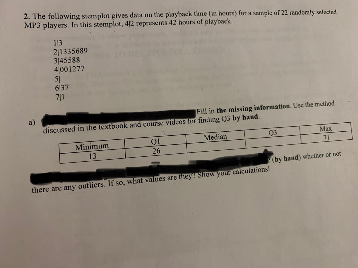 2. The following stemplot gives data on the playback time (in hours) for a sample of 22 randomly selected
MP3 players. In this stemplot, 4/2 represents 42 hours of playback.
a)
1|3
2/1335689
3145588
41001277
51
6137
7|1
en below. Fill in the missing information. Use the method
discussed in the textbook and course videos for finding Q3 by hand.
Minimum
13
Q1
26
Median
Max
71
(by hand) whether or not
Q3
there are any outliers. If so, what values are they? Show your calculations!