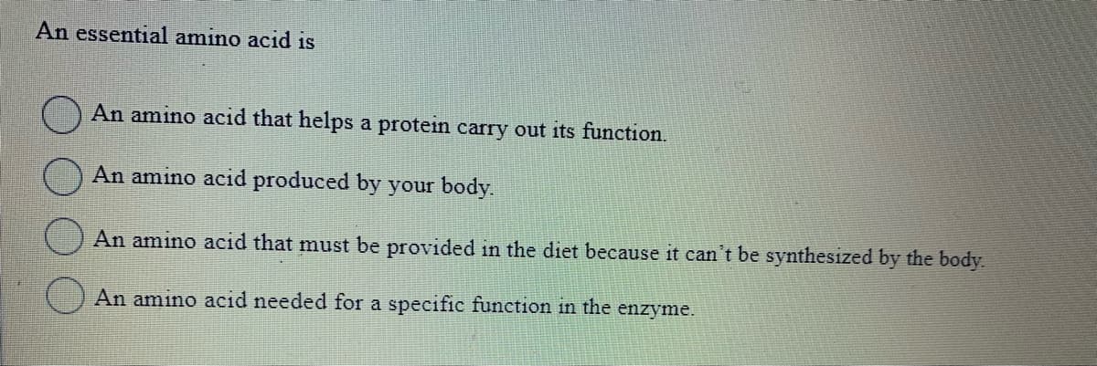 An essential amino acid is
An amino acid that helps a protein carry out its function.
An amino acid produced by your body.
An amino acid that must be provided in the diet because it can't be synthesized by the body.
An amino acid needed for a specific function in the enzyme.