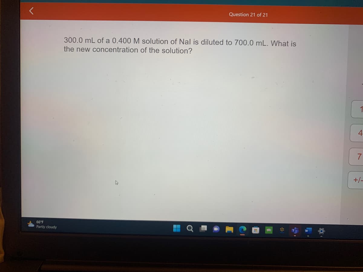 66°F
Partly cloudy
Question 21 of 21
300.0 mL of a 0.400 M solution of Nal is diluted to 700.0 mL. What is
the new concentration of the solution?
*
5.
10
7
+/-