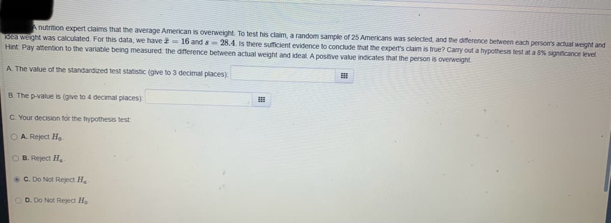 A nutrition expert claims that the average American is overweight: To test his claim, a random sample of 25 Americans was selected, and the difference between each person's actual weight and
idea weight was calculated. For this data, we have = 16 and 8 = 28.4. Is there sufficient evidence to conclude that the expert's claim is true? Carry out a hypothesis test at a 8% significance level.
Hint: Pay attention to the variable being measured: the difference between actual weight and ideal. A positive value indicates that the person is overweight.
A. The value of the standardized test statistic (give to 3 decimal places):
B. The p-value is (give to 4 decimal places):
C. Your decision for the hypothesis test:
O A. Reject Ho-
OB. Reject Ha
C. Do Not Reject Ha-
O D. Do Not Reject Ho-
E