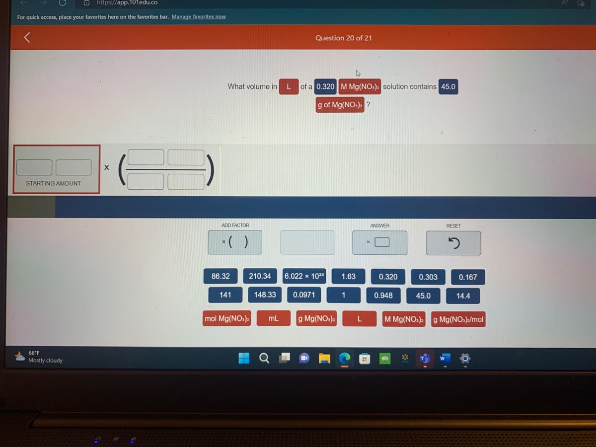 https://app.101edu.co
For quick access, place your favorites here on the favorites bar. Manage favorites now
STARTING AMOUNT
66°F
Mostly cloudy
What volume in
ADD FACTOR
× ( )
86.32
141
210.34
mol Mg(NO3)2
I
148.33
mL
Question 20 of 21
L of a 0.320 M Mg(NO3)2 solution contains 45.0
g of Mg(NO3)2 ?
6.022 x 1023
0.0971
g Mg(NO₂)2
1.63
1
L
ANSWER
0.320
0.948
0.303
45.0
RESET
5
0.167
14.4
M Mg(NO3)2 g Mg(NO)/mol