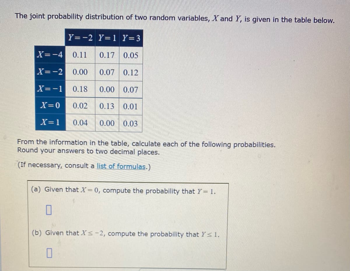 The joint probability distribution of two random variables, X and Y, is given in the table below.
Y=-2 Y=1 Y=3
X=-4
0.11
0.17
0.05
X=-2
0.00
0.07 0.12
X=-1
0.18
0.00
0.07
X=0
0.02
0.13
0.01
X=1
0.04
0.00 0.03
From the information in the table, calculate each of the following probabilities.
Round your answers to two decimal places.
(If necessary, consult a list of formulas.)
(a) Given that X= 0, compute the probability that Y= 1.
(b) Given that Xs-2, compute the probability that Ys1.
