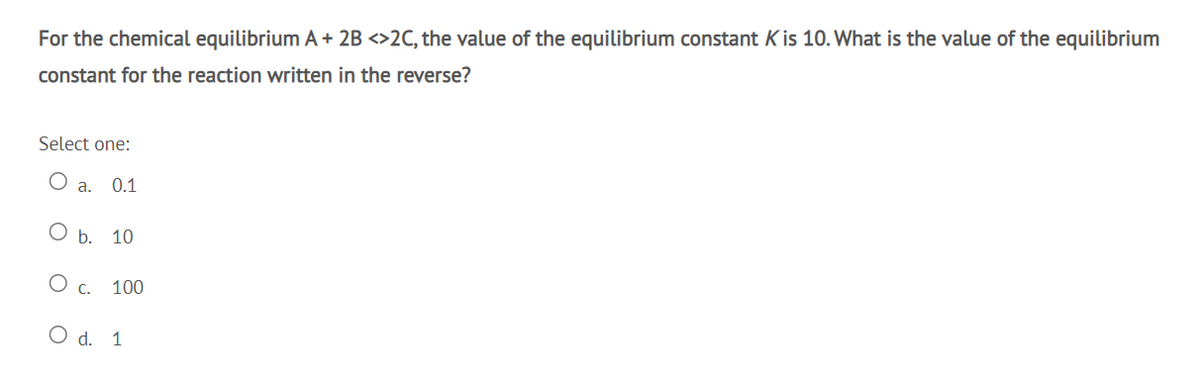 For the chemical equilibrium A + 2B <>2C, the value of the equilibrium constant K is 10. What is the value of the equilibrium
constant for the reaction written in the reverse?
Select one:
a.
0.1
ОБ. 10
O c.
100
O d. 1
