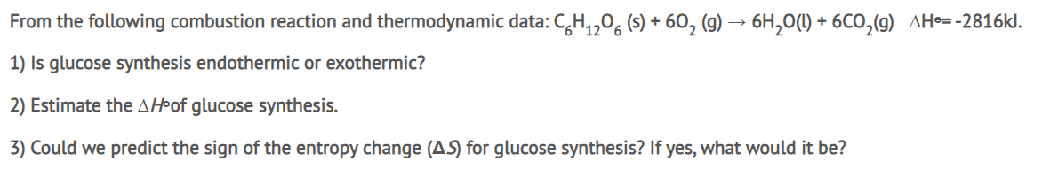 From the following combustion reaction and thermodynamic data: C,H,,0, (s) + 60, (g) → 6H,0(1) + 6CO,(g) AHo= -2816kJ.
1) Is glucose synthesis endothermic or exothermic?
2) Estimate the AH•of glucose synthesis.
3) Could we predict the sign of the entropy change (AS) for glucose synthesis? If yes, what would it be?
