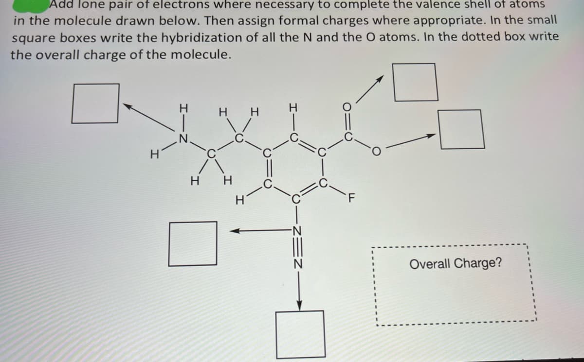 Add lone pair of electrons where necessary to complete the valence shell of atoms
in the molecule drawn below. Then assign formal charges where appropriate. In the small
square boxes write the hybridization of all the N and the O atoms. In the dotted box write
the overall charge of the molecule.
H
H
H H
H H
H
Overall Charge?