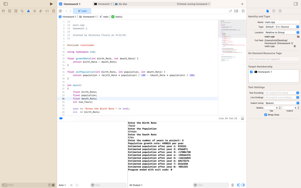 X
✓ Filter
Ex
U
A Homework 1
2:3
Homework 1)
C* main
20
1
2
3
4 //
5
// Created by Nicholas Florio on 9/11/23.
6
//
7
8
9
10
11
Auto
//
main.cpp
// Homework 1
Homework 1 c* main
#include <iostream>
17
18 }
19
20 int main()
21
{
22
23
24
25
26
27
28
using namespace std;
float growthRate (int
return birth_Rate
O
Homework 1 My Mac
12
13
14 }
15
16 float est Population (int birth_Rate, int population, int death_Rate) {
return population + (birth_Rate * population) / 100 (death_Rate * population) / 100;
float birth_Rate;
float population;
float death_Rate;
int num_Years;
f main()
birth_Rate, int death_Rate) {
death_Rate;
cout << "Enter the Birth Rate " << endl;
cin >> birth_Rate;
Filter
Finished running Homework 1
-
All Output
Enter the Birth Rate
75645
Enter the Population
574664
Enter the Death Rate
5764
Enter the number of years to project: 8
Population growth rate: 69881% per year
Estimated population after year 1: 923321
Estimated population after year 2: 6966871
Estimated population after year 3: -17004738
Estimated population after year 4: -25566376
Estimated population after year 5: -16616825
Estimated population after year 6: 10172374
Estimated population after year 7: 2616320
Estimated population after year 8: -854225
Program ended with exit code: 0
→ Filter
P
G
▬▬▬▬▬▬▬▬▬▬▬▬▬ – 1
E0
▬▬▬▬▬▬▬▬▬▬▬▬▬▬▬▬▬▬▬▬▬▬▬▬▬▬▬▬▬▬▬▬ 1.
Line: 24 Col: 22
EP
+
+
U
Identity and Type
Name main.cpp
Type Default - C++ Source
Relative to Group
main.cpp
Location
Full Path /Users/nick/Desktop/
Homework 1/Homework 1/
main.cpp
On Demand Resource Tags
Only resources are taggable
Target Membership
Homework 1
Text Settings
Text Encoding No Explicit Encoding
Line Endings No Explicit Line Endings
Indent Using Spaces
Widths
4
Tab
Wrap lines
Indent
A
4
C
↑
↑