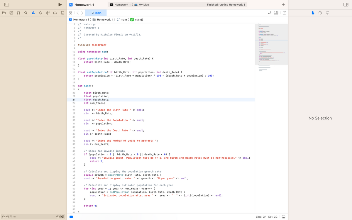 X
✓ Filter
Ex
U
A Homework 1
2:3
Homework 1)
2 // main.cpp
3 // Homework 1
4
5
6
7
8 #include <iostream>
F8D2N2≈±±✿~✿IG FINNHAN
9
10 using namespace std;
11
17
19
12 float growthRate(int birth_Rate, int death_Rate) {
13
return birth_Rate - death_Rate;
14 }
15
16
18 }
23
20 int main()
21 {
24
25
26
27
29
30
31
32
33
34
35
36
37
38
39
40
41
42
43
44
45
46
47
48
49
50
51
52
53
54
55
C* main
//
// Created by Nicholas Florio on 9/11/23.
//
56
57 }
Homework 1 C* main
float est Population (int birth_Rate, int population, int death_Rate) {
return population + (birth_Rate * population) / 100 - (death_Rate * population) / 100;
Homework 1 My Mac
float birth_Rate;
float population;
float death_Rate;
int num_Years;
f main()
cout << "Enter the Birth Rate << endl;
cin >> birth_Rate;
cout << "Enter the Population " << endl;
cin >> population;
}
cout << "Enter the Death Rate << endl;
cin >> death_Rate;
cout << "Enter the number of years to project: ";
cin >> num_Years;
}
// Check for invalid inputs
if (population < 2 || birth_Rate < 0 || death_Rate < 0) {
cout << "Invalid input. Population must be >= 2, and birth and death rates must be non-negative." << endl;
return 1;
// Calculate and display the population growth rate
double growth = growthRate (birth_Rate, death_Rate);
cout << "Population growth rate: " << growth << "% per year" << endl;
// Calculate and display estimated population for each year
for (int year = 1; year <= num_Years; year++) {
return 0;
Finished running Homework 1
population = est Population (population, birth_Rate, death_Rate);
cout << "Estimated population after year. << year << ": " << (int) (population) << endl;
||
I
P
WH
20
Line: 24 Col: 22
+
6
2.
No Selection
H