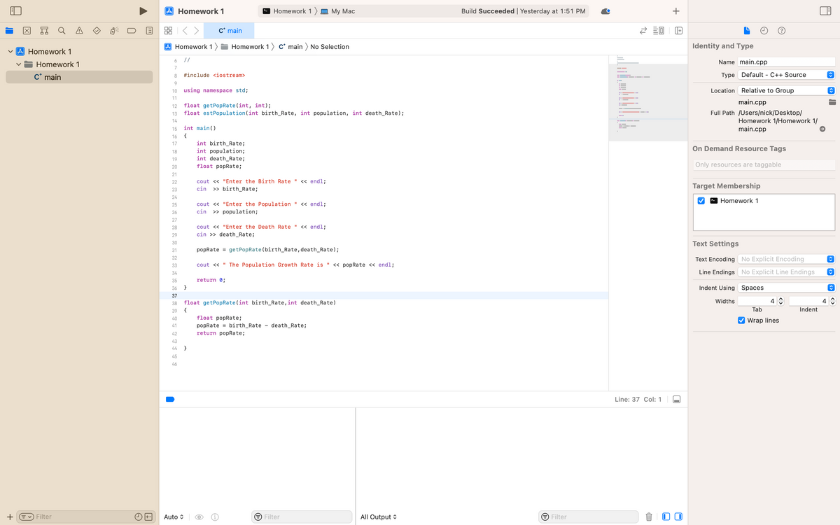 X
Q
A Homework 1
Homework 1
C* main
+ ✓ Filter
Ex
U
A Homework 1
2:3
6
7
8
9
10
11
Homework 1) Homework 1) C* main > No Selection
//
12
13
14
15
16
17
18
19
20
21
22
23
24
25
2782532444
26
29
30
31
33
36
39
40
41
46
Auto
#include <iostream>
int main()
{
C* main
using namespace std;
float getPop Rate (int, int);
float est Population (int birth_Rate, int population, int death_Rate);
}
}
int birth_Rate;
int population;
int death_Rate;
float popRate;
Homework 1 My Mac
cout<<"Enter the Birth Rate " << endl;
cin >> birth_Rate;
cout << "Enter the Population " << endl;
cin >>population;
cout << "Enter the Death Rate " << endl;
cin >> death_Rate;
popRate = getPop Rate (birth_Rate, death_Rate);
cout << "The Population Growth Rate is " << popRate << endl;
return 0;
float getPopRate (int birth_Rate, int death_Rate)
{
O
float popRate;
popRate birth_Rate - death_Rate;
return popRate;
→ Filter
All Output
Build Succeeded | Yesterday at 1:51 PM
→ Filter
← 20
H▬▬▬▬▬
--
H
Line: 37 Col: 1
EP
+
+
Identity and Type
Name main.cpp
Type Default - C++ Source
Relative to Group
main.cpp
Location
Full Path /Users/nick/Desktop/
Homework 1/Homework 1/
main.cpp
On Demand Resource Tags
Only resources are taggable
Target Membership
Homework 1
Text Settings
Text Encoding No Explicit Encoding
Line Endings No Explicit Line Endings
Indent Using Spaces
Widths
4
Tab
Wrap lines
Indent
A
4
C
↑
↑