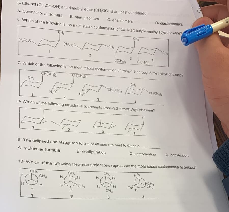 5- Ethanol (CH₂CH₂OH) and dimethyl ether (CH3OCH,) are best considered:
A- Constitutional isomers B-stereoisomers
C- enantiomers
D- diastereomers
6- Which of the following is the most stable conformation of cis-1-tert-butyl-4-methylecyclohexane?
CH₂
(H₂C)3C.
CH3
A
1
C(CH3)3
7- Which of the following is the most stable conformation of trans-1-isopropyl-3-methylcyclohexane?
CH(CH3)2
CH(CH₂)2
H
H
1
(H₂C) C.
H3C
CH3
H
2
2
H.
H
8- Which of the following structures represents trans-1,2-dimethylcyclohexane?
H₂C
CH3
9- The eclipsed and staggered forms of ethane are said to differ in_
A- molecular formula
B- configuration
H
2
2
H
CH3
-CH₂
10- Which of the following Newman projections represents the most stable conformation of butane?
CH3
HH
3
H
CH(CH₂)2
H
CH₂
3
CH3
H
CH₂
H
CH3
3
C(CH3)3
C-conformation
H₂C
CH(CH₂)2
H
CH₂
-CH₂
CH3
D- constitution