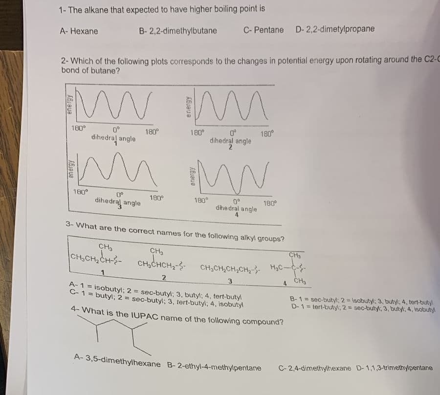 1- The alkane that expected to have higher boiling point is
B-2,2-dimethylbutane
A-Hexane
2- Which of the following plots corresponds to the changes in potential energy upon rotating around the C2-C
bond of butane?
wwm
180°
180°
180°
0°
dihedral angle
м
0°
dihedral angle
CH₂
CH₂CH₂CH--
180°
C- Pentane D-2,2-dimetylpropane
180°
1
180°
0°
dihedral angle
2
0°
dihedral angle
180°
3- What are the correct names for the following alkyl groups?
180°
CH3
CH₂CHCH₂-
2
3
A-1 = isobutyl; 2 = sec-butyl; 3, butyl; 4, tert-butyl
C-1 = butyl; 2 = sec-butyl; 3, tert-butyl; 4, isobutyl
4-What is the IUPAC name of the following compound?
A-3,5-dimethylhexane B-2-ethyl-4-methylpentane
CH₂
CH₂CH₂CH₂CH₂-H₂C-C--
4 CH₂
=
B-1 sec-butyl; 2= isobutyl; 3, butyl; 4, tert-butyl
D-1= tert-butyl; 2= sec-butyl; 3, butyl, 4, isobutyl
C-2,4-dimethylhexane D-1,1,3-trimethylpentane